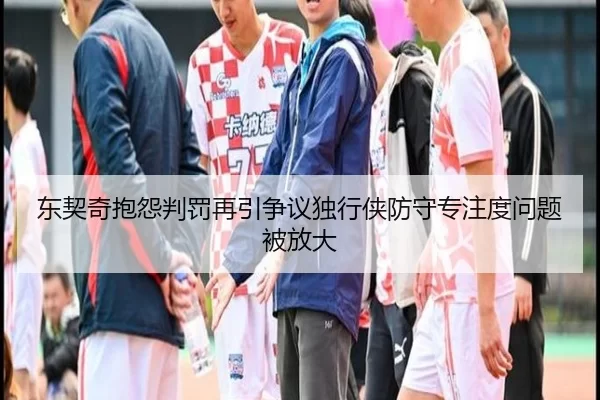 东契奇抱怨判罚再引争议独行侠防守专注度问题被放大